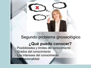 Segundo problema gnoseológico
¿Qué puedo conocer?
- Posibilidades y límites del conocimiento
- Grados del conocimiento
- Los intereses del conocimiento
- La irracionalidad
 