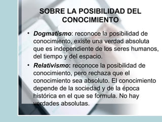 SOBRE LA POSIBILIDAD DEL
CONOCIMIENTO
• Dogmatismo: reconoce la posibilidad de
conocimiento, existe una verdad absoluta
que es independiente de los seres humanos,
del tiempo y del espacio.
• Relativismo: reconoce la posibilidad de
conocimiento, pero rechaza que el
conocimiento sea absoluto. El conocimiento
depende de la sociedad y de la época
histórica en el que se formula. No hay
verdades absolutas.
 