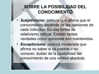 SOBRE LA POSIBILIDAD DEL
CONOCIMIENTO
• Subjetivismo: postura que afirma que el
conocimiento depende de las opiniones de
cada individuo. Es una forma de
relativismo radical. Existen tantas
verdades como opiniones son mantenidas.
• Escepticismo: postura moderada que
afirma no saber si es posible o no
conocer; dudan de la posibilidad del
conocimiento de una verdad absoluta.
 