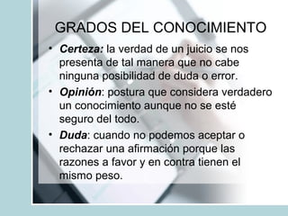 GRADOS DEL CONOCIMIENTO
• Certeza: la verdad de un juicio se nos
presenta de tal manera que no cabe
ninguna posibilidad de duda o error.
• Opinión: postura que considera verdadero
un conocimiento aunque no se esté
seguro del todo.
• Duda: cuando no podemos aceptar o
rechazar una afirmación porque las
razones a favor y en contra tienen el
mismo peso.
 