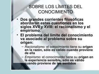 SOBRE LOS LÍMITES DEL
CONOCIMIENTO
• Dos grandes corrientes filosóficas
abordaron estas cuestiones en los
siglos XVII y XVIII: el racionalismo y el
empirismo.
• El problema del límite del conocimiento
va asociado al problema sobre su
origen:
– Racionalismo: el conocimiento tiene su origen
en la razón, sólo es válido cuando proviene
de ella
– Empirismo: el conocimiento tiene su origen en
la experiencia sensible, sólo es válido
cuando proviene de los sentidos
 