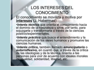 LOS INTERESES DEL
CONOCIMIENTO
El conocimiento se moviliza y motiva por
intereses (J. Habermas)
•Interés técnico que orienta el conocimiento hacia
el dominio de la naturaleza y sirve, por tanto, para
sojuzgarla y transformarla a través de la ciencias
positivo/experimentales.
•Interés práctico que busca el entendimiento y la
comunicación de los seres humanos y promueve las
ciencias humanas.
•Interés crítico, también llamado emancipatorio o
autorreflexivo, en cuanto que, a través de la crítica
de las ideologías y de la técnica, orienta a las
personas para vivir de acuerdo con ideales morales
de igualdad, solidaridad, libertad, etc.
 