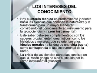 LOS INTERESES DEL
CONOCIMIENTO
• Hoy el interés técnico es predominante y orienta
hacia las ciencias que dominan la naturaleza y la
transforman para un mayor bienestar,
convirtiendo el conocimiento en instrumento para
la tecnociencia (= razón instrumental)
• Este saber debe ser complementado con los
saberes propiamente humanísticos, como los
históricos y morales, que se orientan a los
ideales morales (a la idea de una vida buena)
como contrapartida al uso instrumental de la
razón.
• La crisis de las ciencias europeas consiste en
que la razón griega ha sido sustituida por la
razón instrumental.(Husserl)
 