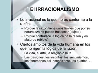 El IRRACIONALISMO
• Lo irracional es lo que no es conforme a la
razón:
– Porque la razón tiene unos límites que por su
naturaleza no puede traspasar (sujeto)
– Porque contradice la lógica de la razón y es
absurdo (objeto)
• Ciertos ámbitos de la vida humana en los
que no rigen la lógica de la razón:
- La vida, el arte, la religión o la fe.
- Las pasiones, los instintos, los sentimientos,
los fenómenos del inconsciente, los sueños, …
 