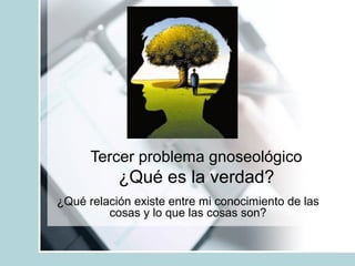Tercer problema gnoseológico
¿Qué es la verdad?
¿Qué relación existe entre mi conocimiento de las
cosas y lo que las cosas son?
 