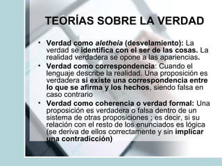 TEORÍAS SOBRE LA VERDAD
• Verdad como aletheia (desvelamiento): La
verdad se identifica con el ser de las cosas. La
realidad verdadera se opone a las apariencias.
• Verdad como correspondencia: Cuando el
lenguaje describe la realidad. Una proposición es
verdadera si existe una correspondencia entre
lo que se afirma y los hechos, siendo falsa en
caso contrario
• Verdad como coherencia o verdad formal: Una
proposición es verdadera o falsa dentro de un
sistema de otras proposiciones ; es decir, si su
relación con el resto de los enunciados es lógica
(se deriva de ellos correctamente y sin implicar
una contradicción)
 