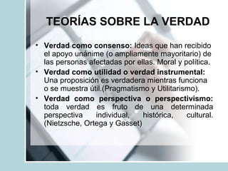 TEORÍAS SOBRE LA VERDAD
• Verdad como consenso: Ideas que han recibido
el apoyo unánime (o ampliamente mayoritario) de
las personas afectadas por ellas. Moral y política.
• Verdad como utilidad o verdad instrumental:
Una proposición es verdadera mientras funciona
o se muestra útil.(Pragmatismo y Utilitarismo).
• Verdad como perspectiva o perspectivismo:
toda verdad es fruto de una determinada
perspectiva individual, histórica, cultural.
(Nietzsche, Ortega y Gasset)
 