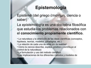 Epistemología
Epist mē (del griego πιστήμη, ciencia oḗ ἐ
saber)
La epistemología es una disciplina filosófica
que estudia los problemas relacionados con
el conocimiento propiamente científico.
• La naturaleza y la obtención de las ideas científicas (conceptos,
hipótesis, teorías, modelos, paradigma, etc.)
• La relación de cada una de ellas con la realidad
• Cómo la ciencia describe, explica, predice y contribuye al
control de la naturaleza)
• La formulación y uso del método científico.
• Las implicaciones de los diferentes métodos y modelos de
ciencia.
 