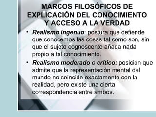 MARCOS FILOSÓFICOS DE
EXPLICACIÓN DEL CONOCIMIENTO
Y ACCESO A LA VERDAD
• Realismo ingenuo: postura que defiende
que conocemos las cosas tal como son, sin
que el sujeto cognoscente añada nada
propio a tal conocimiento.
• Realismo moderado o crítico: posición que
admite que la representación mental del
mundo no coincide exactamente con la
realidad, pero existe una cierta
correspondencia entre ambos.
 