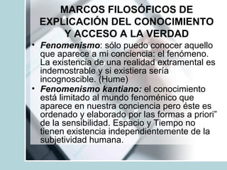 MARCOS FILOSÓFICOS DE
EXPLICACIÓN DEL CONOCIMIENTO
Y ACCESO A LA VERDAD
• Fenomenismo: sólo puedo conocer aquello
que aparece a mi conciencia: el fenómeno.
La existencia de una realidad extramental es
indemostrable y si existiera sería
incognoscible. (Hume)
• Fenomenismo kantiano: el conocimiento
está limitado al mundo fenoménico que
aparece en nuestra conciencia pero éste es
ordenado y elaborado por las formas a priori”
de la sensibilidad. Espacio y Tiempo no
tienen existencia independientemente de la
subjetividad humana.
 
