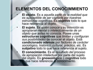ELEMENTOS DEL CONOCIMMIENTO
• El objeto. Es a aquella parte de la realidad que
es susceptible de ser captada por nuestras
estructuras cognitivas. Es objetivo todo lo que
hace referencia al objeto.
• El sujeto. Es quién conoce y su intención es
apropiarse mental o intelectualmente de un
objeto que antes no conocía. Posee unas
estructuras cognitivas que limitan y configuran
sus posibilidades de conocer el objeto. Está
condicionado además por factores de carácter
sociológico, histórico, cultural, práctico, etc. Es
subjetivo todo lo que hace referencia al sujeto.
• El conocimiento. Es el resultado del proceso
de apropiación intelectual por parte del sujeto
del objeto. Es gnoseológico o cognitivo todo
lo que hace referencia al conocimiento.
 