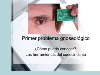 Primer problema gnoseológico
¿Cómo puedo conocer?
Las herramientas del conocimiento
 
