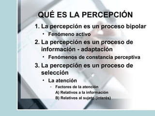 QUÉ ES LA PERCEPCIÓN
1. La percepción es un proceso bipolar
• Fenómeno activo
2. La percepción es un proceso de
información - adaptación
• Fenómenos de constancia perceptiva
3. La percepción es un proceso de
selección
• La atención
- Factores de la atención
A) Relativos a la información
B) Relativos al sujeto (interés)
 
