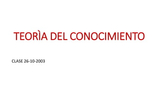 TEORÌA DEL CONOCIMIENTO
CLASE 26-10-2003
 