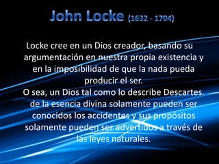 Locke cree en un Dios creador, basando su
argumentación en nuestra propia existencia y
en la imposibilidad de que la nada pueda
producir el ser.
O sea, un Dios tal como lo describe Descartes.
de la esencia divina solamente pueden ser
conocidos los accidentes y sus propósitos
solamente pueden ser advertidos a través de
las leyes naturales.
 
