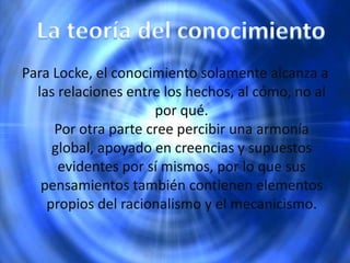 Para Locke, el conocimiento solamente alcanza a
las relaciones entre los hechos, al cómo, no al
por qué.
Por otra parte cree percibir una armonía
global, apoyado en creencias y supuestos
evidentes por sí mismos, por lo que sus
pensamientos también contienen elementos
propios del racionalismo y el mecanicismo.
 