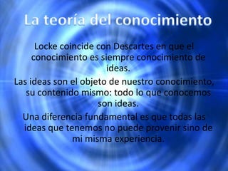 Locke coincide con Descartes en que el
conocimiento es siempre conocimiento de
ideas.
Las ideas son el objeto de nuestro conocimiento,
su contenido mismo: todo lo que conocemos
son ideas.
Una diferencia fundamental es que todas las
ideas que tenemos no puede provenir sino de
mi misma experiencia.
 