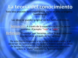 Toda idea procede de la experiencia, tiene en ella su origen y
fundamento.
Las ideas se pueden originar de dos formas distintas:
Sensación: A través de la experiencia directa de los
sentidos: (Ejemplo: "rojo" o "calor")
Reflexión: Posterior que hacemos sobre lo que captamos
directamente a través de los sentidos.
De esta forma llegamos a las ideas más elaboradas, y al
observar las operaciones de nuestra mente sobre las ideas
de sensación podemos llegar a plantearnos cuestiones
sobre la "duda" o el mismo "pensamiento".
 