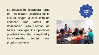 La educación liberadora parte
de una mirada dialéctica de la
cultura, según la cual, esta no
contiene una forma de
dominación, sino además las
bases para que los oprimidos
pueden interpretar la realidad y
transformarla según sus
propios intereses.
 