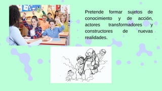 Pretende formar sujetos de
conocimiento y de acción,
actores transformadores y
constructores de nuevas
realidades.
 