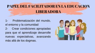 1- Problematización del mundo,
el entorno y la comunidad
2- Crear condiciones apropiadas
para que el aprendizaje desarrolle
nuevas expectativas, avanzando
más allá de los dogmas.
PAPEL DEL FACILITADOR EN LA EDUCACION
LIBERADORA
 