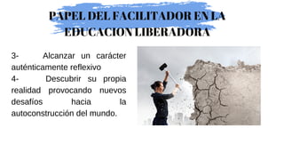 3- Alcanzar un carácter
auténticamente reflexivo
4- Descubrir su propia
realidad provocando nuevos
desafíos hacia la
autoconstrucción del mundo.
PAPEL DEL FACILITADOR EN LA
EDUCACION LIBERADORA
 