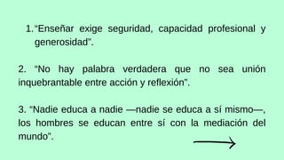“Enseñar exige seguridad, capacidad profesional y
generosidad”.
1.
2. “No hay palabra verdadera que no sea unión
inquebrantable entre acción y reflexión”.
3. “Nadie educa a nadie —nadie se educa a sí mismo—,
los hombres se educan entre sí con la mediación del
mundo”.
 