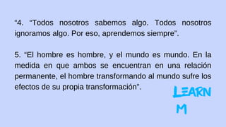 “4. “Todos nosotros sabemos algo. Todos nosotros
ignoramos algo. Por eso, aprendemos siempre”.
5. “El hombre es hombre, y el mundo es mundo. En la
medida en que ambos se encuentran en una relación
permanente, el hombre transformando al mundo sufre los
efectos de su propia transformación”.
 