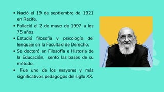 Nació el 19 de septiembre de 1921
en Recife.
Falleció el 2 de mayo de 1997 a los
75 años.
Estudió filosofía y psicología del
lenguaje en la Facultad de Derecho.
Se doctoró en Filosofía e Historia de
la Educación, sentó las bases de su
método.
Fue uno de los mayores y más
significativos pedagogos del siglo XX.
 
