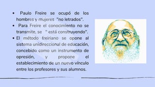 Paulo Freire se ocupó de los
hombres y mujeres "no letrados".
Para Freire el conocimiento no se
transmite, se " está construyendo".
El método freiriano se opone al
sistema unidireccional de educación,
concebido como un instrumento de
opresión, y propone el
establecimiento de un nuevo vínculo
entre los profesores y sus alumnos.
 
