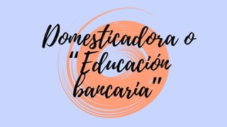 Domesticadora o
“Educación
bancaria”
 