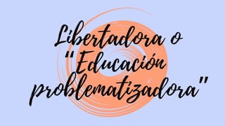Libertadora o
“Educación
problematizadora”
 