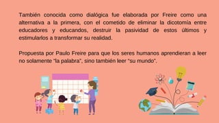 También conocida como dialógica fue elaborada por Freire como una
alternativa a la primera, con el cometido de eliminar la dicotomía entre
educadores y educandos, destruir la pasividad de estos últimos y
estimularlos a transformar su realidad.
Propuesta por Paulo Freire para que los seres humanos aprendieran a leer
no solamente “la palabra”, sino también leer “su mundo”.
 