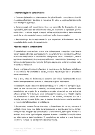 Fenomenología del conocimiento

La Fenomenología del conocimiento es una disciplina filosófica cuyo objeto es describir
el proceso del conocer. No objeta la naturaleza del sujeto u objeto del conocimiento,
ni su descripción o jerarquía.

La Fenomenología del conocimiento tiene por cometido, la descripción del acto
cognoscitivo, como acto de conocimiento válido, sin incumbirle la explicación genética
o metafísica. En forma amplia, cualquier forma de interpretación o explicación que
pueda darse a las causas del conocer, implica un hecho fenomenológico.

La Fenomenología es una representación que proporciona el fundamento para los
enunciados de las teorías del conocimiento.

Posibilidades del conocimiento
El conocimiento como entidad genera una vasta gama de respuestas, entre las que
figuran los dos extremos, quienes equipados con una batería de controversias, afirman
de manera escéptica que el conocimiento no es posible. En una suerte sofista, afirman
que tienen conocimiento de que no es posible tener conocimiento. Sin embargo, no es
la intensión de los escépticos formular definición alguna, sino sentar preceptos o reglas
de conducta intelectual.

Otrora, es el dogmatismo quien figura en la esquina opuesta, dando por sentado que
el conocimiento no solamente es posible, sino que nos el objeto se nos presenta de
manera irrefutable.

Pero si bien, estas dos tendencias en extremo, son válidas filosóficamente, lo que
domina en el pensamiento humano es una suerte de grises intermedios.

El escepticismo duda o desconfía de los sentidos y por lo tanto de la percepción que a
través de ellos recibimos de la realidad, basándose en que la única forma de tener
conocimiento es a partir de la intuición o un acto intelectual, en una actitud de
reflexión crítica. Por lo tanto, no creen en la experimentación, ni su relación empírica
con el fenómeno u objeto de conocimiento. Es en extremo, una forma pura de la
filosofía, pues en el mejor de los casos se despoja de todo lo emocional y sensible en
su vocación de la búsqueda de la verdad pura.

El dogmatismo, toma en forma antecesora o determinante los hechos, normas o la
realidad misma, como cosa dada. Las proposiciones se asientan por firmes, ciertas y
como principio innegable del conocimiento. El conocimiento, como parte misma de la
realidad, es accesible y promulgable, se puede acceder a su validación empíricamente
por observación o experimentación. El conocimiento es posible y es una forma de
construir la realidad o el objeto mismo de conocimiento.



Apuntes para TEORÍA del CONOCIMIENTO
Y EPISTEMOLOGÍA                                                           Página 10 de 28
 