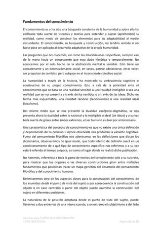 Fundamentos del conocimiento

El conocimiento es y ha sido una búsqueda constante de la humanidad y sobre ella ha
edificado toda suerte de sistemas y teorías para entender y captar (aprehender) la
realidad, como modo de construir los elementos para su adaptabilidad al medio
circundante. El conocimiento, su búsqueda y construcción, no tendría sentido si no
fuese para ser aplicado al desarrollo adaptativo de la propia humanidad.

Las preguntas que nos hacemos, así como las dilucidaciones respectivas, siempre van
de la mano hacia un consecuente que esta dado histórica y temporalmente. No
conocemos por el solo hecho de la abstracción mental o sensible. Esto tiene un
concatenante y un desencadenante social, en veces, parece adelantarse, otras veces
ser propulsor de cambios, pero subyace en el inconsciente colectivo social.

La humanidad a través de la historia, ha mostrado su ambivalencia cognitiva o
constructiva de su propio conocimiento. Esto a raíz de la polaridad ente el
conocimiento que se basa en una realidad sensible o una realidad inteligible o sea una
realidad que se nos presenta a través de los sentidos o a través de las ideas. Dicho en
forma más esquemática, una realidad racional (racionalismo) o una realidad ideal
(idealismo).

Del mismo modo que se nos presentó la dualidad escéptico-dogmática, se nos
presenta ahora la dualidad entre lo racional y lo inteligible o ideal (de ideas) y a su vez
toda suerte de grises entre ambos extremos, el ser humano es dual por antonomasia.

Una característica del concepto de conocimiento es que no existe una única definición
y dependiendo del la posición u óptica observada nos producirá la variante cognitiva.
Fuera del pensamiento filosófico nos adentramos en las definiciones que dictan los
diccionarios, observaremos de igual modo, que todo intento de definirla caerá en un
condicionamiento de a qué tipo de conocimiento específico nos referimos y a su vez
estará referido al tiempo o época, así como el lugar donde se realizó dicha publicación.

No haremos, referencia a toda la gama de teorías del conocimiento solo a su sustrato,
para mostrar que los orígenes o las diversas construcciones giran entre múltiples
fundamentos que posibilitan trazar un mapa genético del desarrollo del pensamiento
filosófico y del conocimiento humano.

Delimitaremos otro de los aspectos claves para la construcción del conocimiento de
los asumidos desde el punto de vista del sujeto y por consecuencia la construcción del
objeto o en caso contrario a partir del objeto puede asumirse la construcción del
sujeto en diferentes posiciones.

La naturaleza de la posición adoptada desde el punto de vista del sujeto, puede
llevarnos a dos extremos de una misma cuerda, a un extremo el subjetivismo y del lado



Apuntes para TEORÍA del CONOCIMIENTO
Y EPISTEMOLOGÍA                                                            Página 11 de 28
 