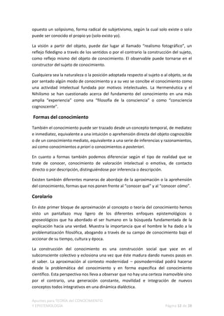 opuesto un solipsismo, forma radical de subjetivismo, según la cual solo existe o solo
puede ser conocido el propio yo (solo existo yo).

La visión a partir del objeto, puede dar lugar al llamado “realismo fotográfico”, un
reflejo fidedigno a través de los sentidos o por el contrario la construcción del sujeto,
como reflejo mismo del objeto de conocimiento. El observable puede tornarse en el
constructor del sujeto de conocimiento.

Cualquiera sea la naturaleza o la posición adoptada respecto al sujeto o al objeto, se da
por sentado algún modo de conocimiento y a su vez se concibe el conocimiento como
una actividad intelectual fundada por motivos intelectuales. La Hermenéutica y el
Nihilismo se han cuestionado acerca del fundamento del conocimiento en una más
amplia “experiencia” como una “filosofía de la consciencia” o como “consciencia
cognoscente”.

Formas del conocimiento
También el conocimiento puede ser trazado desde un concepto temporal, de mediatez
e inmediatez, equivalente a una intuición o aprehensión directa del objeto cognoscible
o de un conocimiento mediato, equivalente a una serie de inferencias y razonamientos,
así como conocimientos a priori o conocimientos a posteriori.

En cuanto a formas también podemos diferenciar según el tipo de realidad que se
trate de conocer, conocimiento de valoración intelectual o emotiva, de contacto
directo o por descripción, distinguiéndose por inferencia o descripción.

Existen también diferentes maneras de abordaje de la aproximación o la aprehensión
del conocimiento, formas que nos ponen frente al “conocer qué” y al “conocer cómo”.

Corolario

En éste primer bloque de aproximación al concepto o teoría del conocimiento hemos
visto un pantallazo muy ligero de los diferentes enfoques epistemológicos o
gnoseológicos que ha abordado el ser humano en la búsqueda fundamentada de la
explicación hacia una verdad. Muestra la importancia que el hombre le ha dado a la
problematización filosófica, abogando a través de su campo de conocimiento bajo el
accionar de su tiempo, cultura y época.

La construcción del conocimiento es una construcción social que yace en el
subconsciente colectivo y eclosiona una vez que éste madura dando nuevos pasos en
el saber. La aproximación al contexto modernidad – posmodernidad podrá hacerse
desde la problemática del conocimiento y en forma específica del conocimiento
científico. Esta perspectiva nos lleva a observar que no hay una certeza inamovible sino
por el contrario, una generación constante, movilidad e integración de nuevos
conceptos todos integrativos en una dinámica dialéctica.


Apuntes para TEORÍA del CONOCIMIENTO
Y EPISTEMOLOGÍA                                                           Página 12 de 28
 
