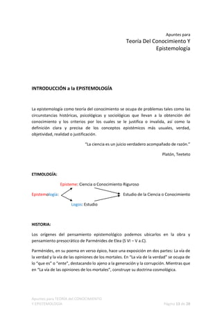 Apuntes para
                                                     Teoría Del Conocimiento Y
                                                                 Epistemología




INTRODUCCIÓN a la EPISTEMOLOGÍA


La epistemología como teoría del conocimiento se ocupa de problemas tales como las
circunstancias históricas, psicológicas y sociológicas que llevan a la obtención del
conocimiento y los criterios por los cuales se le justifica o invalida, así como la
definición clara y precisa de los conceptos epistémicos más usuales, verdad,
objetividad, realidad o justificación.

                             “La ciencia es un juicio verdadero acompañado de razón.”

                                                                         Platón, Teeteto



ETIMOLOGÍA:

                 Episteme: Ciencia o Conocimiento Riguroso

Epistemología:                                     Estudio de la Ciencia o Conocimiento

                      Logos: Estudio



HISTORIA:

Los orígenes del pensamiento epistemológico podemos ubicarlos en la obra y
pensamiento presocrático de Parménides de Elea (S VI – V a.C).

Parménides, en su poema en verso épico, hace una exposición en dos partes: La vía de
la verdad y la vía de las opiniones de los mortales. En “La vía de la verdad” se ocupa de
lo “que es” o “ente”, destacando lo ajeno a la generación y la corrupción. Mientras que
en “La vía de las opiniones de los mortales”, construye su doctrina cosmológica.




Apuntes para TEORÍA del CONOCIMIENTO
Y EPISTEMOLOGÍA                                                           Página 13 de 28
 