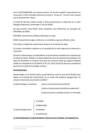 Para la EPISTEMOLOGÍA, nos interesa recalcar “La vía de la verdad”, especialmente los
versos del V al XXI. Haciendo referencia al verso V, “lo que es”, no fue ni será, puesto
que es enteramente “ahora”.

A través de Sócrates, Platón accede a dichos pensamientos y desarrolla en su obra
Diálogos (Polémicos), Parménides o “DE LAS IDEAS”.

De aquí partirán tanto Platón como Aristóteles, para diferenciar los conceptos de
EPISTEME y de DOXA

EPISTEME: Conocimiento reflexivo elaborado con rigor.

DOXA: Conocimiento vulgar u ordinario, no sometido a rigurosa reflexión crítica.

Para Platón, el objeto de conocimiento existe en el mundo de las ideas.

En cuanto a Aristóteles, episteme es el resultado de la razón lógicay de la inferencia o
conclusión.

Durante la Edad Antigua y la Edad Media, el pensamiento aristotélico fue eclipsado por
las ideas de Platón. Debido a la espiritualidad del alma del pensamiento platónico, las
ideas de Aristóteles no tuvieron éxito para los cristianos hasta que algunos filósofos
árabes las introdujeron en Occidente (S IX y X). Santo Tomás de Aquino lo transformó
para formar la base de la teología cristiana.

EPISTEMOLOGÍA:

Epistemología, en el sentido clásico, puede definirse como la rama de la filosofía cuyo
objeto es el estudio del conocimiento. En un modo más moderno, agregaríamos “el
estudio o teoría del conocimiento científico”.

La Epistemología se cuestiona:       ¿Qué es el conocimiento (científico)?

                                     ¿Cómo el conocimiento (científico) es adquirido?

                                     ¿Hasta qué punto es posible conocer un ente dado



                             la Verdad,

                             la Objetividad,

La Epistemología busca:      la Realidad,

                             la Justificación,

LA EPISTEMOLOGÍA ES ESENCIALMENTE ESPECULATIVA (TEORÍA), NO NORMATIVA.



Apuntes para TEORÍA del CONOCIMIENTO
Y EPISTEMOLOGÍA                                                           Página 14 de 28
 