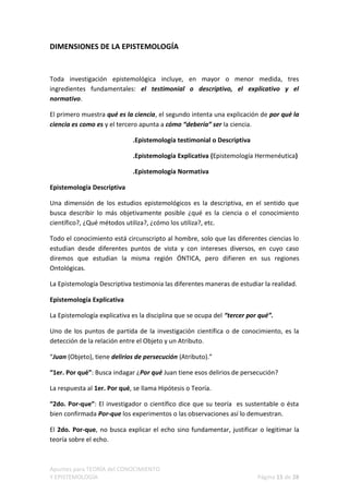 DIMENSIONES DE LA EPISTEMOLOGÍA


Toda investigación epistemológica incluye, en mayor o menor medida, tres
ingredientes fundamentales: el testimonial o descriptivo, el explicativo y el
normativo.

El primero muestra qué es la ciencia, el segundo intenta una explicación de por qué la
ciencia es como es y el tercero apunta a cómo “debería” ser la ciencia.

                             .Epistemología testimonial o Descriptiva

                             .Epistemología Explicativa (Epistemología Hermenéutica)

                             .Epistemología Normativa

Epistemología Descriptiva

Una dimensión de los estudios epistemológicos es la descriptiva, en el sentido que
busca describir lo más objetivamente posible ¿qué es la ciencia o el conocimiento
científico?, ¿Qué métodos utiliza?, ¿cómo los utiliza?, etc.

Todo el conocimiento está circunscripto al hombre, solo que las diferentes ciencias lo
estudian desde diferentes puntos de vista y con intereses diversos, en cuyo caso
diremos que estudian la misma región ÓNTICA, pero difieren en sus regiones
Ontológicas.

La Epistemología Descriptiva testimonia las diferentes maneras de estudiar la realidad.

Epistemología Explicativa

La Epistemología explicativa es la disciplina que se ocupa del “tercer por qué”.

Uno de los puntos de partida de la investigación científica o de conocimiento, es la
detección de la relación entre el Objeto y un Atributo.

“Juan (Objeto), tiene delirios de persecución (Atributo).”

“1er. Por qué”: Busca indagar ¿Por qué Juan tiene esos delirios de persecución?

La respuesta al 1er. Por qué, se llama Hipótesis o Teoría.

“2do. Por-que”: El investigador o científico dice que su teoría es sustentable o ésta
bien confirmada Por-que los experimentos o las observaciones así lo demuestran.

El 2do. Por-que, no busca explicar el echo sino fundamentar, justificar o legitimar la
teoría sobre el echo.



Apuntes para TEORÍA del CONOCIMIENTO
Y EPISTEMOLOGÍA                                                           Página 15 de 28
 