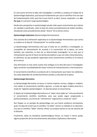 En este punto termina la labor del investigador o científico y empieza el trabajo de la
Epistemología Explicativa, que buscará fundamentar por qué el científico hizo ese tipo
de fundamentación (¿Por qué hizo lo que hizo?), es decir, buscar responder a un 3er.
Por qué, el cual tiene rango epistemológico.

Desde ésta perspectiva la epistemología estudia todo aquel conocimiento que intenta
ser validado o justificado, sobre la base de ciertos procedimientos de índole científico,
estudiando estos procedimientos desde “afuera” de la ciencia misma.

Epistemología Explicativa (Epistemología Hermenéutica)

Una variante de la dimensión explicativa es la Epistemología Hermenéutica que centra
su análisis en la idea de “interpretación” en sentido amplio.

La Epistemología Hermenéutica dice que el texto de un científico o Investigador, es
susceptible de interpretación de acuerdo a la cosmovisión de la época, así como
también, por extensión, la obra de un determinado investigador no es más que la
interpretación que de él hacen los demás pensadores y que son tales interpretaciones,
en definitiva, las que quedarán registradas como conocimiento científico en la historia
de la ciencia.

Esta afirmación es más cierta cuanto más ambiguo es la obra del autor o investigador,
logra aumentar la probabilidad de mayor número de interpretaciones o formulaciones.

El conocimiento (científico) es producto de la interpretación que hacen los validantes,
las cuales dependen de condicionamientos sociales y culturales de la época.

Epistemología Normativa

La Epistemología Normativa no busca ni intenta imponer normas, códigos o modelos,
sino validar el conocimiento científico riguroso a través de algún modelo prescrito a
modo de “vigilante epistemológico”, sin desnaturalizar el conocimiento.

El objeto de la Epistemología Normativa es el “saber cómo debe ser” estructuralmente
el conocimiento científico manifiesto, para que pueda seguir progresando y
perfeccionándose, una forma de “refreshment” cognoscitivo a modo de “reset”.

Karl Popper es un ejemplo de epistemólogo con una fuerte tendencia normativista,
quien no deja de insistir que el científico “no debe” centrar su método en la inducción,
sino que el científico “debe” intentar refutar sus propias teorías en vez de salvarlas de
la falsación.

Finalmente, todas las disciplinas epistemológicas tienen, en mayor o menor grado,
alguna proporción de las tres dimensiones descriptiva, Explicativa y Normativa.




Apuntes para TEORÍA del CONOCIMIENTO
Y EPISTEMOLOGÍA                                                           Página 16 de 28
 