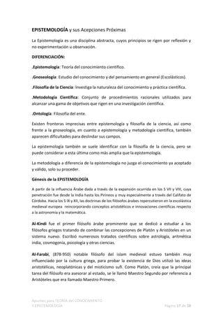EPISTEMOLOGÍA y sus Acepciones Próximas

La Epistemología es una disciplina abstracta, cuyos principios se rigen por reflexión y
no experimentación u observación.

DIFERENCIACIÓN:

.Epistemología: Teoría del conocimiento científico.

.Gnoseología: Estudio del conocimiento y del pensamiento en general (Escolásticos).

.Filosofía de la Ciencia: Investiga la naturaleza del conocimiento y práctica científica.

.Metodología Científica: Conjunto de procedimientos racionales utilizados para
alcanzar una gama de objetivos que rigen en una investigación científica.

.Ontología: Filosofía del ente.

Existen fronteras imprecisas entre epistemología y filosofía de la ciencia, así como
frente a la gnoseología, en cuanto a epistemología y metodología científica, también
aparecen dificultades para deslindar sus campos.

La epistemología también se suele identificar con la filosofía de la ciencia, pero se
puede considerar a esta última como más amplia que la epistemología.

La metodología a diferencia de la epistemología no juzga el conocimiento ya aceptado
y válido, solo su proceder.

Génesis de la EPISTEMOLOGÍA

A partir de la influencia Árabe dada a través de la expansión ocurrida en los S VII y VIII, cuya
penetración fue desde la India hasta los Pirineos y muy especialmente a través del Califato de
Córdoba. Hacia los S IX y XII, las doctrinas de los filósofos árabes repercutieron en la escolástica
medieval europea reincorporando conceptos aristotélicos e innovaciones científicas respecto
a la astronomía y la matemática.

Al-Kindi fue el primer filósofo árabe prominente que se dedicó a estudiar a los
filósofos griegos tratando de combinar las concepciones de Platón y Aristóteles en un
sistema nuevo. Escribió numerosos tratados científicos sobre astrología, aritmética
india, cosmogonía, psicología y otras ciencias.

Al-Farabi, (878-950) notable filósofo del islam medieval estuvo también muy
influenciado por la cultura griega, para probar la existencia de Dios utilizó las ideas
aristotélicas, neoplatónicas y del misticismo sufí. Como Platón, creía que la principal
tarea del filósofo era asesorar al estado, se le llamó Maestro Segundo por referencia a
Aristóteles que era llamado Maestro Primero.



Apuntes para TEORÍA del CONOCIMIENTO
Y EPISTEMOLOGÍA                                                                    Página 17 de 28
 