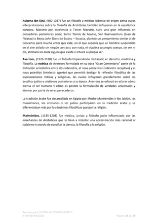 Avicena Ibn-Siná, (980-1037) fue un filósofo y médico islámico de origen persa cuyas
interpretaciones sobre la filosofía de Aristóteles también influyeron en la escolástica
europea. Maestro por excelencia o Tercer Maestro, tuvo una gran influencia en
pensadores posteriores como Santo Tomás de Aquino, San Buenaventura (Juan de
Fidanza) o Beato John Duns de Escoto – Escocia, planteó un pensamiento similar al de
Descartes pero mucho antes que éste, en el que exponía que un hombre suspendido
en el aire aislado sin ningún contacto con nada, ni siquiera su propio cuerpo, sin ver ni
oír, afirmará sin duda alguna que existe e intuirá su propio ser.

Averroes, (1126-1198) fue un filósofo hispanoárabe destacado en derecho, medicina y
filosofía. La noética de Averroes formulada en su obra “Gran Comentario” parte de la
distinción aristotélica entre dos intelectos, el nous pathetikós (intelecto receptivo) y el
nous poietikós (intelecto agente) que permitió desligar la reflexión filosófica de las
especulaciones míticas y religiosas, las cuales influyeron grandemente sobre los
eruditos judíos y cristianos posteriores a su época. Averroes se esforzó en aclarar cómo
piensa el ser humano y cómo es posible la formulación de verdades universales y
eternas por parte de seres perecederos.

La tradición árabe fue desarrollada en Egipto por Moshe Maimónides e Ibn Jaldün, los
musulmanes, los cristianos y los judíos participaron en la tradición árabe y se
diferenciaban más por las doctrinas filosóficas que por la religión.

Maimónides, (1135-1204) fue médico, jurista y filósofo judío influenciado por las
enseñanzas de Aristóteles que lo llevó a intentar una aproximación más racional al
judaísmo tratando de conciliar la ciencia, la filosofía y la religión.




Apuntes para TEORÍA del CONOCIMIENTO
Y EPISTEMOLOGÍA                                                            Página 18 de 28
 