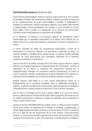 EPISTEMOLOGÍA Moderna I (S XVII al S XIX)

El pensamiento epistemológico moderno se gesta o surge a partir de la crisis o cambio
de paradigma filosófico del pensamiento medieval, mientras que sobre la estructura
de los cuestionamientos de orden epistemológico, la Verdad, la Objetividad, la
Realidad y la Justificación, influyeran preceptos religiosos, no se podría haber liberado
y reestructurado el nuevo pensamiento, fue necesaria la crisis suscitada en el Gran
Cisma (1054, S XI) y aunada a la introducción de la influencia del pensamiento
aristotélico antes mencionado para el surgimiento de la VERDAD.

En el Medioevo, la alquimia y las prácticas paganas de investigación fueron
interpretadas por el monopólico pensamiento de la iglesia como brujerías por ser
delitos contra la Fe, siendo tales prácticas y procederes el comienzo incipiente de la
ciencia.

La fuerte necesidad de validar los conocimientos desarrollados a través de la
especulación y el raciocinio, impulsan a los pensadores a desarrollar las bases y el
sustento ideológico o filosófico de las nuevas ciencias. La madurez de dicha ideología
requerirá de varias generaciones para deslindarse totalmente de la influencia
escolástica, aristotélica y neo-platónica.

Hacia el final del S XV (1492), principios del S XVI varios sucesos marcan la ruptura
definitiva con el dogma hegemónico, el descubrimiento de la Terra Nova – América, la
capitulación de los Moros, la sustitución del teocentrismo medieval por el
antropocentrismo renovador con consciencia histórica (humanismo), así mismo se
inicia la revolución científica encabezada por la teoría heliocéntrica de Copérnico, la
caída de la teoría aristotélica y la ascensión de la filosofía mecánica o atomismo.

Rodolfo Goclenio (1547-1628) en su obra Lexicon philosophicum (1613) en el
desdoblamiento de la escolástica aristotélica hacia la modernidad conceptual y
analítica, ya plantea el problema del conocimiento, argumentando que la ontología es
la filosofía del ente, siendo el primero en diferenciar y usar el término Ontología.

Jean Le Clerc en Ontología sive de ente in genere (1692) ya lo usa como término
técnico y definitivamente Christian Wolff (1679-1754) la populariza afirmando que usa
un método demostrativo o deductivo y analiza los predicados que corresponden al
ente en cuanto al ente mismo.

Aunque el término EPISTEMOLOGÍA fue acuñado recién en 1854 por James Frederick
Ferrier quien realizo una separación de la filosofía en ontología y epistemología, la
epistemología propiamente dicha comienza en el Renacimiento. El S XVI se caracteriza
por ser el Siglo de Oro del renacimiento de las artes antiguas y del pensamiento
moderno, el conocimiento científico aparecerá como teoría del conocimiento, análisis
y síntesis de los fenómenos, es decir, de la apariencia o manifestación de la realidad en


Apuntes para TEORÍA del CONOCIMIENTO
Y EPISTEMOLOGÍA                                                           Página 19 de 28
 