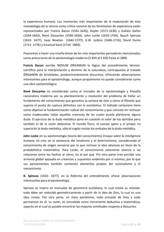 la experiencia humana. Los momentos más importantes de la maduración de esta
metodología de la ciencia como crítica racional de los fenómenos de experiencia están
representados por Francis Bacon (1561-1626), Kepler (1571-1630) y Galileo Galilei
(1564-1642), René Descartes (1596-1650), John Locke (1632-1704), Bauch Spinoza
(1632- 1677), Isaac Newton (1642-1727), G.W. Leibniz (1646-1716), David Hume
(1711- 1776) y Emanuel Kant (1724- 1804).

Pasaremos a hacer una reseña breve de los más importantes pensadores mencionados
como precursores de la epistemología moderna (S XVII al S XIX) hasta el 1800.

Francis Bacon escribe NOVUM ORGAMUN la lógica del procedimiento técnico-
científico para la interpretación y dominio de la naturaleza, contrapuesta al tratado
ÓRGANON de Aristóteles, predominantemente discursivo, ofreciendo observaciones
interesantes para el epistemólogo, aunque propiamente no puede considerarse como
una obra epistemológica.

René Descartes es considerado como el iniciador de la epistemología y filosofía
racionalista moderna por su planteamiento y resolución del problema de hallar un
fundamento del conocimiento que garantice la certeza de éste y como el filósofo que
supone el punto de ruptura definitivo con la escolástica. El método cartesiano tiene
como objetivo la fundamentación radical del conocimiento y que consiste en rechazar
como inadecuadas todas aquellas creencias de las cuales pueda plantearse alguna
duda. El ejercicio de la duda metódica pone en cuestión el valor de los sentidos pero
también el de la razón deductiva. El mundo físico, el cuerpo ajeno y el propio no
superarán la duda metódica, sólo el cogito resiste los embates de la duda metódica.

John Locke en su epistemología (teoría del conocimiento) Ensayo sobre la inteligencia
humana no cree en la existencia del innatismo y el determinismo, considerando el
conocimiento de origen sensorial por lo que rechaza la idea absoluta en favor de la
probabilística matemática. Para Locke, el conocimiento solamente alcanza a las
relaciones entre los hechos al cómo, no al por qué. Por otra parte cree percibir una
armonía global apoyada en creencias y supuestos evidentes por sí mismos, por lo que
sus pensamientos también contienen elementos propios del racionalismo y el
mecanicismo.

B. Spinoza (1632- 1677), en la Reforma del entendimiento ofrece observaciones
interesantes para el epistemólogo.

Spinoza se inspira en manuales de geometría euclidiana, lo cual revela su método:
todo debe ser reducido geométricamente a partir de la idea de Dios, la cual es una
idea innata. Por otra parte, en claro panteísmo, todo procede de Dios y todo
permanece en él. La razón, es concebida como meramente deductiva y matemática,
aspecto en el cual es posible encontrar las mayores similitudes respecto a Descartes.



Apuntes para TEORÍA del CONOCIMIENTO
Y EPISTEMOLOGÍA                                                       Página 20 de 28
 