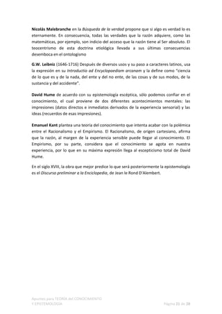 Nicolás Malebranche en la Búsqueda de la verdad propone que si algo es verdad lo es
eternamente. En consecuencia, todas las verdades que la razón adquiere, como las
matemáticas, por ejemplo, son indicio del acceso que la razón tiene al Ser absoluto. El
teocentrismo de esta doctrina etiológica llevada a sus últimas consecuencias
desemboca en el ontologismo

G.W. Leibniz (1646-1716) Después de diversos usos y su paso a caracteres latinos, usa
la expresión en su Introductio ad Encyclopaediam arcanam y la define como “ciencia
de lo que es y de la nada, del ente y del no ente, de las cosas y de sus modos, de la
sustancia y del accidente”.

David Hume de acuerdo con su epistemología escéptica, sólo podemos confiar en el
conocimiento, el cual proviene de dos diferentes acontecimientos mentales: las
impresiones (datos directos e inmediatos derivados de la experiencia sensorial) y las
ideas (recuerdos de esas impresiones).

Emanuel Kant plantea una teoría del conocimiento que intenta acabar con la polémica
entre el Racionalismo y el Empirismo. El Racionalismo, de origen cartesiano, afirma
que la razón, al margen de la experiencia sensible puede llegar al conocimiento. El
Empirismo, por su parte, considera que el conocimiento se agota en nuestra
experiencia, por lo que en su máxima expresión llega al escepticismo total de David
Hume.

En el siglo XVIII, la obra que mejor predice lo que será posteriormente la epistemología
es el Discurso preliminar a la Enciclopedia, de Jean le Rond D'Alembert.




Apuntes para TEORÍA del CONOCIMIENTO
Y EPISTEMOLOGÍA                                                          Página 21 de 28
 