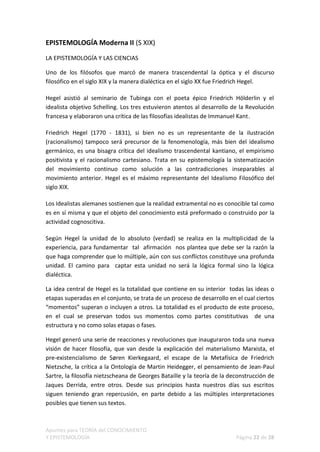 EPISTEMOLOGÍA Moderna II (S XIX)

LA EPISTEMOLOGÍA Y LAS CIENCIAS

Uno de los filósofos que marcó de manera trascendental la óptica y el discurso
filosófico en el siglo XIX y la manera dialéctica en el siglo XX fue Friedrich Hegel.

Hegel asistió al seminario de Tubinga con el poeta épico Friedrich Hölderlin y el
idealista objetivo Schelling. Los tres estuvieron atentos al desarrollo de la Revolución
francesa y elaboraron una crítica de las filosofías idealistas de Immanuel Kant.

Friedrich Hegel (1770 - 1831), si bien no es un representante de la ilustración
(racionalismo) tampoco será precursor de la fenomenología, más bien del idealismo
germánico, es una bisagra crítica del idealismo trascendental kantiano, el empirismo
positivista y el racionalismo cartesiano. Trata en su epistemología la sistematización
del movimiento continuo como solución a las contradicciones inseparables al
movimiento anterior. Hegel es el máximo representante del Idealismo Filosófico del
siglo XIX.

Los Idealistas alemanes sostienen que la realidad extramental no es conocible tal como
es en sí misma y que el objeto del conocimiento está preformado o construido por la
actividad cognoscitiva.

Según Hegel la unidad de lo absoluto (verdad) se realiza en la multiplicidad de la
experiencia, para fundamentar tal afirmación nos plantea que debe ser la razón la
que haga comprender que lo múltiple, aún con sus conflictos constituye una profunda
unidad. El camino para captar esta unidad no será la lógica formal sino la lógica
dialéctica.

La idea central de Hegel es la totalidad que contiene en su interior todas las ideas o
etapas superadas en el conjunto, se trata de un proceso de desarrollo en el cual ciertos
“momentos” superan o incluyen a otros. La totalidad es el producto de este proceso,
en el cual se preservan todos sus momentos como partes constitutivas de una
estructura y no como solas etapas o fases.

Hegel generó una serie de reacciones y revoluciones que inauguraron toda una nueva
visión de hacer filosofía, que van desde la explicación del materialismo Marxista, el
pre-existencialismo de Søren Kierkegaard, el escape de la Metafísica de Friedrich
Nietzsche, la crítica a la Ontología de Martin Heidegger, el pensamiento de Jean-Paul
Sartre, la filosofía nietzscheana de Georges Bataille y la teoría de la deconstrucción de
Jaques Derrida, entre otros. Desde sus principios hasta nuestros días sus escritos
siguen teniendo gran repercusión, en parte debido a las múltiples interpretaciones
posibles que tienen sus textos.



Apuntes para TEORÍA del CONOCIMIENTO
Y EPISTEMOLOGÍA                                                           Página 22 de 28
 