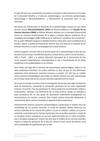 El siglo XIX tiene por característica principal el introducir la hermenéutica en el campo
de la discusión filosófica y el discurso epistemológico. Los términos epistemología,
epistemology y Wissenschaftslehre o Wissenschaft se aproximan pero no son
sinónimos

Dos obras que influenciaron el desarrollo de la epistemología, aunque sin usar dicho
término fueron Wissenschaftslehre (1837) de Bernard Bolzano y la Filosofía de las
Ciencias Inductivas (1840) de William Whewell. Bolzano con su concepto Wissenschaft
centra las nociones fundamentales de la lógica y anticipa algunos problemas de la
metalógica de Heidegger (1889-1976) quién la reafirma la “metafísica de la existencia”.
Por su parte Whewell inaugura el método histórico-crítico pero ante la amplitud de su
estudio, separó y publicó primeramente Historia que será base de la Filosofía de las
Ciencias Inductivas la cual no se despegará de su base histórica.

Antoine Augustin Cournot coloca en primer plano de la epistemología la idea de azar
durante mucho tiempo considerada opuesta a la idea de ley y ajena a la ciencia (Esai…,
1851 y Traité…, 1861) y la célebre definición conceptual de la intersección de dos
series causales independientes, antecediéndose al uso e interpretación de los datos
estadísticos y las probabilidades en las ciencias.

Para finales del siglo XIX el dominio del pensamiento epistemológico, radica en las
ideas positivistas-naturistas, las cuales sostienen la tesis de que no hay diferencias
relevantes entre fenómenos naturales humanos y sociales. Por ello hay un modelo
único (monismo metodológico) para todas las ciencias fácticas que está representado
por el mayor desarrollo de las ciencias naturales especialmente las físicas.

Así es que se concibe la ciencia como la investigación de las leyes que rigen los diversos
tipos de fenómenos, asumiendo la concepción positivista de ley como regularidad
empírica recurrente. Para los positivistas la ciencia produciría conocimientos válidos y
contrastables, referidos a los fenómenos de un todo unitario, siendo sus métodos y
leyes poseedoras de un alto grado de abstracción matemática propugnando sus
conocimientos con carácter universal. Este modelo estaría construido idealizando el
conocimiento de las ciencias naturales en especial la física newtoniana.

Posteriormente diversas posiciones epistemológicas cuestionarán el modelo único de
cientificidad de las ciencias naturales. A modo de ejemplo, Dilthey diferencia las
ciencias naturales de las ciencias del espíritu, no por su método u objeto, sino por su
contenido mostrando que los hechos espirituales solo se pueden aprender a través de
un complejo acceso conceptual, ya que son experimentados de un modo inmediato,
real y complejo (autognosis). Husserl nos dice que el modelo de las ciencias naturales
implica la reducción positivista de la idea de ciencia a mera ciencia de hechos, vista
como una pérdida de significación para la vida.



Apuntes para TEORÍA del CONOCIMIENTO
Y EPISTEMOLOGÍA                                                            Página 23 de 28
 