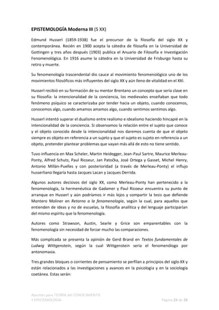 EPISTEMOLOGÍA Moderna III (S XX)

Edmund Husserl (1859-1938) fue el precursor de la filosofía del siglo XX y
contemporánea. Recién en 1900 acepta la cátedra de filosofía en la Universidad de
Gottingen y tres años después (1903) publica el Anuario de Filosofía e Investigación
Fenomenológica. En 1916 asume la cátedra en la Universidad de Frisburgo hasta su
retiro y muerte.

Su fenomenología trascendental dio cauce al movimiento fenomenológico uno de los
movimientos filosóficos más influyentes del siglo XX y aún lleno de vitalidad en el XXI.

Husserl recibió en su formación de su mentor Brentano un concepto que sería clave en
su filosofía: la intencionalidad de la conciencia, los medievales enseñaban que todo
fenómeno psíquico se caracterizaba por tender hacia un objeto, cuando conocemos,
conocemos algo, cuando amamos amamos algo, cuando sentimos sentimos algo.

Husserl intentó superar el dualismo entre realismo e idealismo haciendo hincapié en la
intencionalidad de la conciencia. Si observamos la relación entre el sujeto que conoce
y el objeto conocido desde la intencionalidad nos daremos cuenta de que el objeto
siempre es objeto en referencia a un sujeto y que el sujeto es sujeto en referencia a un
objeto, pretender plantear problemas que vayan más allá de esto no tiene sentido.

Tuvo influencia en Max Scheler, Martin Heidegger, Jean-Paul Sartre, Maurice Merleau-
Ponty, Alfred Schutz, Paul Ricoeur, Jan Patočka, José Ortega y Gasset, Michel Henry,
Antonio Millán-Puelles y con posterioridad (a través de Merleau-Ponty) el influjo
husserliano llegaría hasta Jacques Lacan y Jacques Derrida.

Algunos autores decisivos del siglo XX, como Merleau-Ponty han pertenecido a la
fenomenología, la hermenéutica de Gadamer y Paul Ricoeur encuentra su punto de
arranque en Husserl y aún podríamos ir más lejos y compartir la tesis que defiende
Montero Moliner en Retorno a la fenomenología, según la cual, para aquellos que
entienden de ideas y no de escuelas, la filosofía analítica y del lenguaje participarían
del mismo espíritu que la fenomenología.

Autores como Strawson, Austin, Searle y Grice son emparentables con la
fenomenología sin necesidad de forzar mucho las comparaciones.

Más complicada se presenta la opinión de Gerd Brand en Textos fundamentales de
Ludwig Wittgenstein, según la cual Wittgenstein sería el fenomenólogo por
antonomasia.

Tres grandes bloques o corrientes de pensamiento se perfilan a principios del siglo XX y
están relacionados a las investigaciones y avances en la psicología y en la sociología
coetánea. Estas serán:



Apuntes para TEORÍA del CONOCIMIENTO
Y EPISTEMOLOGÍA                                                          Página 24 de 28
 