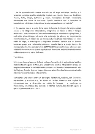 1. La de preponderancia estaba marcada por el auge positivista científico y la
tendencia empírico-analítica-positivista, iniciada con Comte, luego por Durkheim,
Popper, Kuhn, Piaget, Luhmann y Elster, representan tradición newtoniana,
mecanicista que desde la ilustración “quería demostrar que la búsqueda de
conocimiento culmina en el dominio de la naturaleza y el progreso material”.

2. En segundo caso y a partir de la fuerte influencia de Husserl, la fenomenología
aunada a la integración interpretativa, integradora de textos e ideas y lenguas
(esperanto s idos), denominada postura fenomenológica, hermenéutica y lingüística, la
cual critica al positivismo, así como a la pretensión de adecuar los conocimientos
científico-sociales, al modelo de las ciencias naturales (físico-matemática). Sus raíces
están en Hegel, la historiografía y lingüística alemanas. Señalan que las ciencias
humanas poseen una racionalidad diferente, modelo diverso y propio frente a las
ciencias naturales. Han considerado la COMPRENSIÓN como el método adecuado para
acceder al mundo humano que es significativo e intencional. El conocimiento científico
está enmarcado en la trama de la vida.

Y por último,

3. En tercer lugar, el ascenso de Rusia en la conformación de la aplicación de las ideas
materialistas emergidas de Marx, crea una corriente analítica interpretativa crítica, con
sesgo historicista que se definirá como la posición critico-dialéctica-hermenéutica. Max
Horkheimer, Theodor Adorno, Jürgen Habermas y Karl-Otto Apel son considerados los
máximos representantes de esta corriente.

Marx señala una tensión entre un paradigma newtoniano, fiscalista, con tendencias
mecanicistas y economicistas, así como un análisis dialéctico que explica las
interacciones que se desarrollan por medio del lenguaje y se condensan en
instituciones, sin embargo deja espacio a la libertad humana. Esta tensión supone el
ejercicio permanente de la crítica




Apuntes para TEORÍA del CONOCIMIENTO
Y EPISTEMOLOGÍA                                                           Página 25 de 28
 