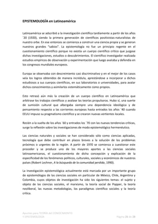 EPISTEMOLOGÍA en Latinoamérica


Latinoamérica se adscribió a la investigación científica tardíamente a partir de los años
´20 (1920), siendo la primera generación de científicos positivistas-naturalistas de
nuestro orbe. En ese entonces se comienza a construir una ciencia propia y se generan
nuestros grandes “sabios”. La epistemología no fue un principio regente en el
cuestionamiento científico porque no existía un cuerpo científico crítico que juzgase
dichas investigaciones, estudios o descubrimientos. El científico investigador realizada
estudios empíricos de observación y experimentación que luego avalaba y defendía en
los congresos mundiales europeos.

Europa se observaba con descreimiento casi discriminativo y en el mejor de los casos
veía los logros obtenidos de manera incrédula, aprestándose a incorporar a dichos
estudiosos a sus cuerpos científicos, en sus laboratorios o universidades, para avalar
dichos conocimientos y asimilarlos sistemáticamente como propios.

Esto retrasó aún más la creación de un cuerpo científico en Latinoamérica que
arbitrase los trabajos científicos y avalase las teorías propulsoras. Hubo sí, una suerte
de sumisión cultural que albergaba siempre una dependencia ideológica y de
pensamiento respecto a las corrientes europeas hasta entrados los años ´40 cuando
EEUU impuso su pragmatismo científico y se crearon nuevas vertientes locales.

Recién a la vuelta de los años `60 y entrados los ´70 con las nuevas tendencias críticas,
surge la reflexión sobre las investigaciones de modo epistemológico hermenéutico.

Las ciencias naturales y sociales se han considerado sólo como ciencias aplicadas,
tecnología que debe contribuir en plazos breves a la solución de los problemas
próximos o urgentes de la región. A partir de 1970 se comienza a cuestionar este
proceder y se produce uno de los mayores aportes a las ciencias sociales
latinoamericanas, el cuestionamiento de dicha concepción y explicación de la
especificidad de los fenómenos políticos, culturales, sociales y económicos de nuestros
países (Robert Lechner, A la búsqueda de la comunidad perdida, 1990).

La investigación epistemológica actualmente está marcada por un importante grupo
de epistemólogos de las ciencias sociales en particular de México, Chile, Argentina y
Colombia, cuyos objetos de investigación ha sido los siguientes temas: el sujeto y
objeto de las ciencias sociales, el marxismo, la teoría social de Popper, la teoría
neoliberal, las nuevas metodologías, los paradigmas científico sociales y la teoría
crítica.




Apuntes para TEORÍA del CONOCIMIENTO
Y EPISTEMOLOGÍA                                                           Página 26 de 28
 